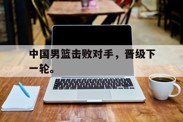 中国男篮击败对手，晋级下一轮。