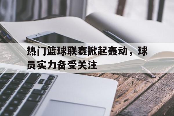 开云登录入口-热门篮球联赛掀起轰动，球员实力备受关注